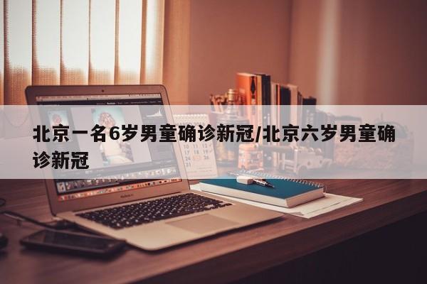 北京一名6岁男童确诊新冠/北京六岁男童确诊新冠