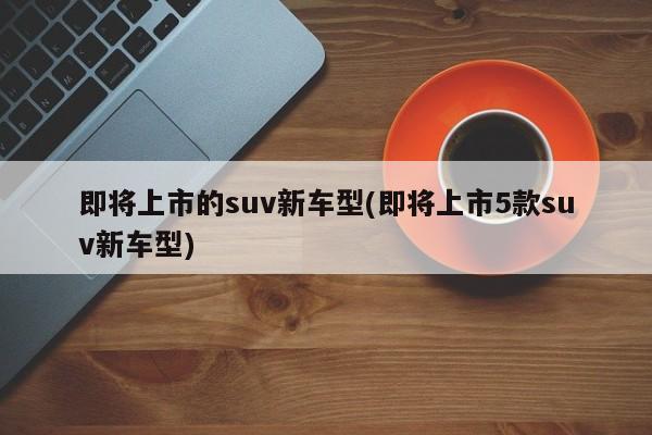 即将上市的suv新车型(即将上市5款suv新车型)
