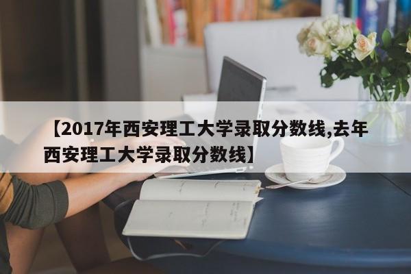 【2017年西安理工大学录取分数线,去年西安理工大学录取分数线】