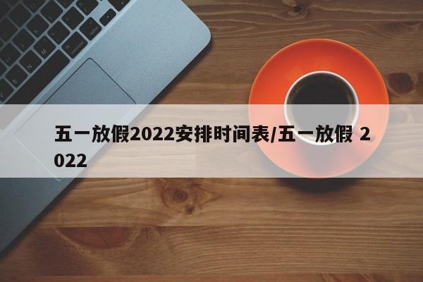 五一放假2022安排时间表/五一放假 2022