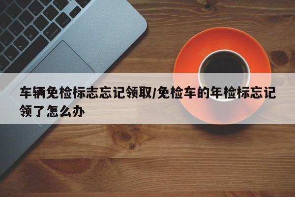 车辆免检标志忘记领取/免检车的年检标忘记领了怎么办