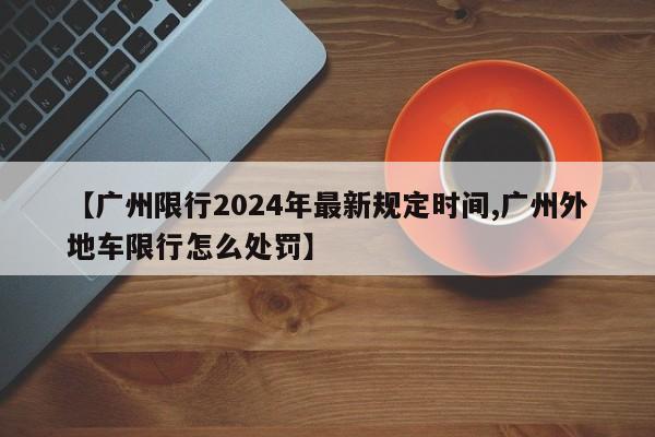【广州限行2024年最新规定时间,广州外地车限行怎么处罚】