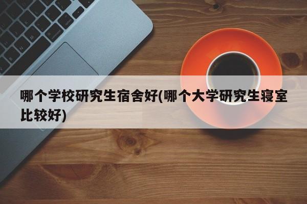 哪个学校研究生宿舍好(哪个大学研究生寝室比较好)