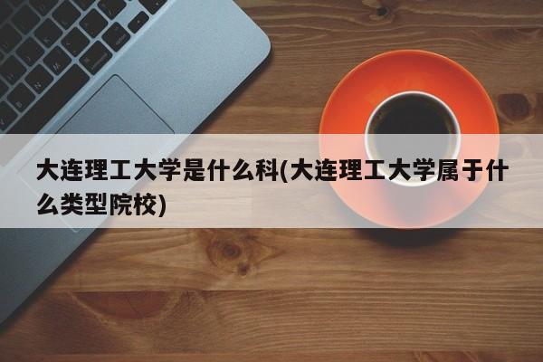大连理工大学是什么科(大连理工大学属于什么类型院校)