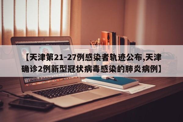 【天津第21-27例感染者轨迹公布,天津确诊2例新型冠状病毒感染的肺炎病例】