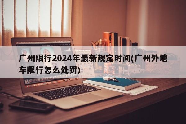 广州限行2024年最新规定时间(广州外地车限行怎么处罚)