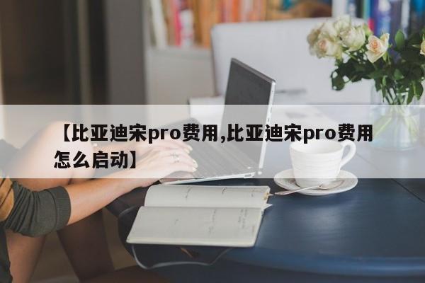 【比亚迪宋pro费用,比亚迪宋pro费用怎么启动】