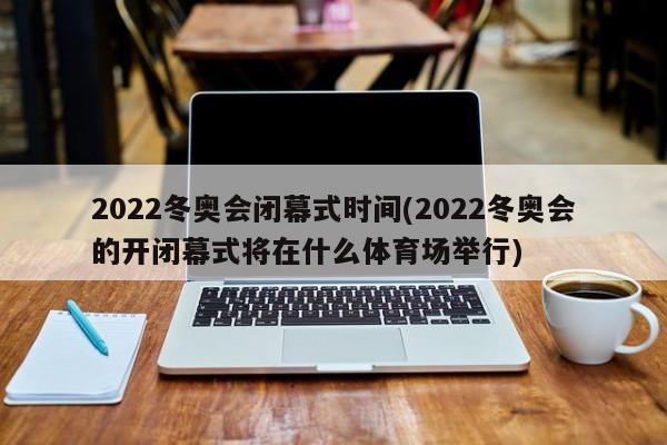 2022冬奥会闭幕式时间(2022冬奥会的开闭幕式将在什么体育场举行)