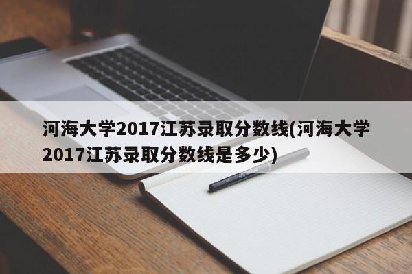 河海大学2017江苏录取分数线(河海大学2017江苏录取分数线是多少)
